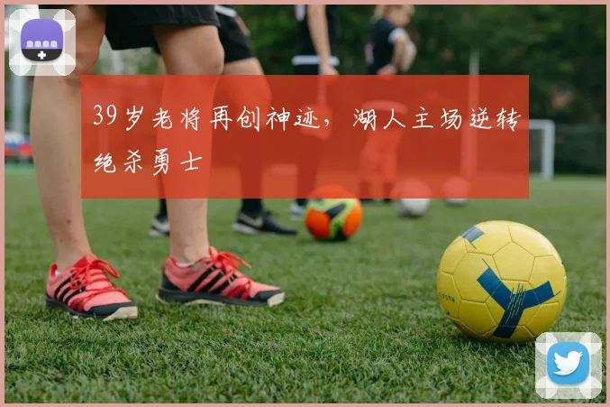 39岁老将再创神迹，湖人主场逆转绝杀勇士